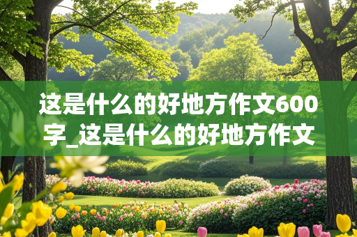 这是什么的好地方作文600字_这是什么的好地方作文600字初中