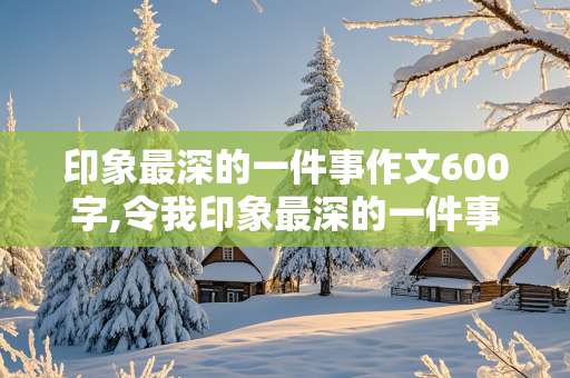 印象最深的一件事作文600字,令我印象最深的一件事作文600字