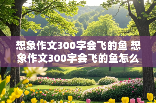 想象作文300字会飞的鱼 想象作文300字会飞的鱼怎么写