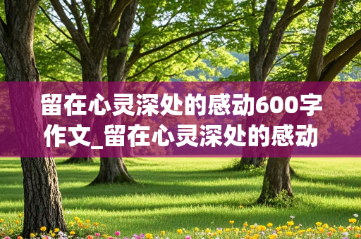 留在心灵深处的感动600字作文_留在心灵深处的感动600字作文初中