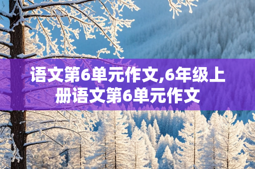 语文第6单元作文,6年级上册语文第6单元作文