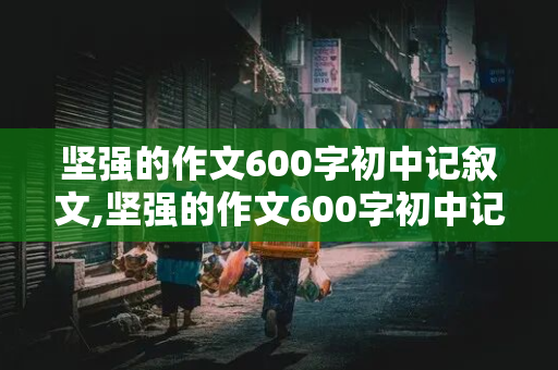 坚强的作文600字初中记叙文,坚强的作文600字初中记叙文初三