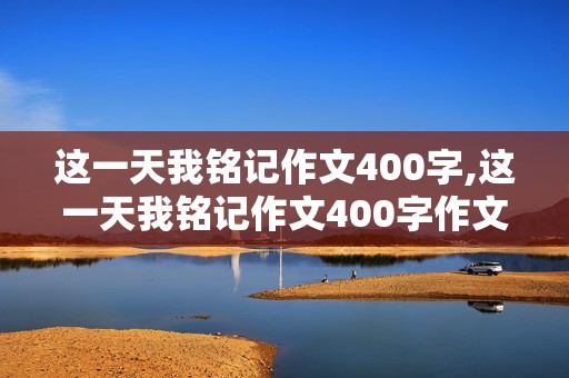 这一天我铭记作文400字,这一天我铭记作文400字作文