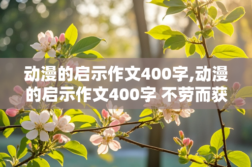 动漫的启示作文400字,动漫的启示作文400字 不劳而获