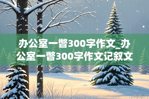 办公室一瞥300字作文_办公室一瞥300字作文记叙文