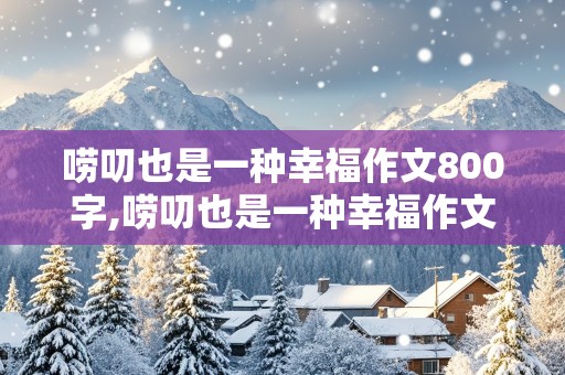 唠叨也是一种幸福作文800字,唠叨也是一种幸福作文800字初中