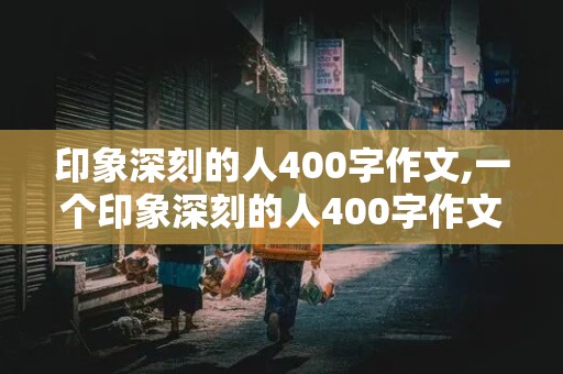 印象深刻的人400字作文,一个印象深刻的人400字作文