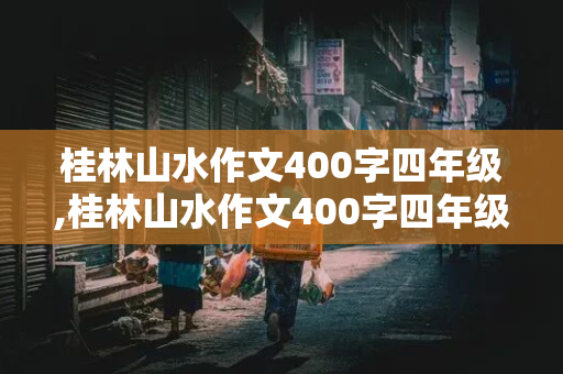 桂林山水作文400字四年级,桂林山水作文400字四年级怎么写四篇