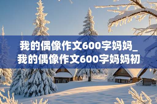 我的偶像作文600字妈妈_我的偶像作文600字妈妈初一