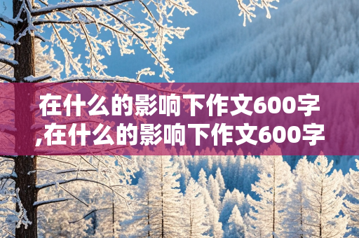 在什么的影响下作文600字,在什么的影响下作文600字初中