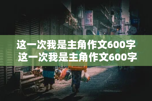 这一次我是主角作文600字 这一次我是主角作文600字初一