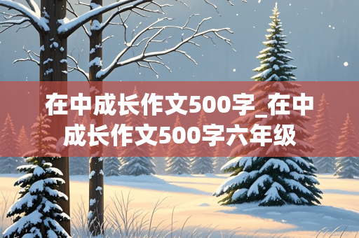 在中成长作文500字_在中成长作文500字六年级