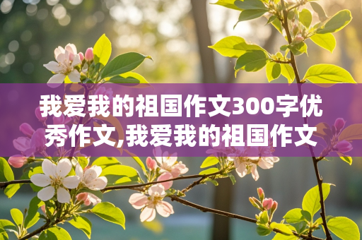 我爱我的祖国作文300字优秀作文,我爱我的祖国作文300字优秀作文大全