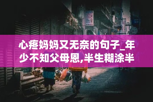 心疼妈妈又无奈的句子_年少不知父母恩,半生糊涂半生人