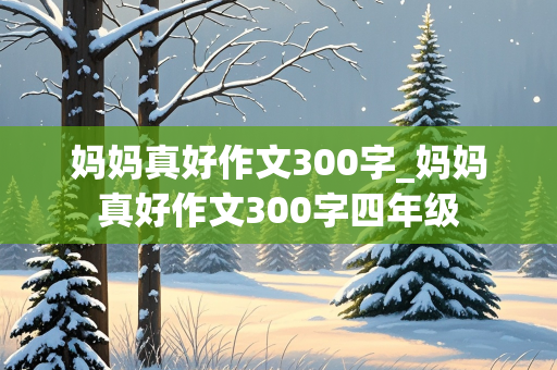 妈妈真好作文300字_妈妈真好作文300字四年级