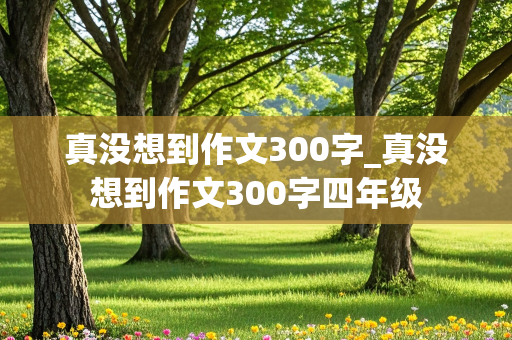 真没想到作文300字_真没想到作文300字四年级