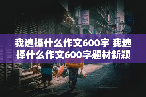 我选择什么作文600字 我选择什么作文600字题材新颖