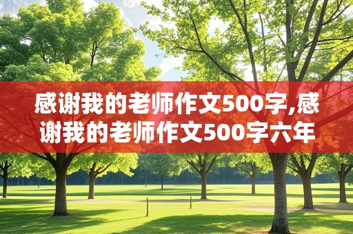 感谢我的老师作文500字,感谢我的老师作文500字六年级