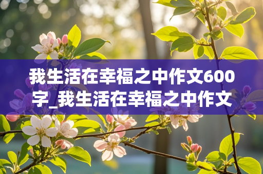 我生活在幸福之中作文600字_我生活在幸福之中作文600字初中