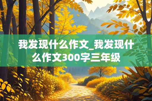 我发现什么作文_我发现什么作文300字三年级