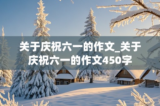 关于庆祝六一的作文_关于庆祝六一的作文450字