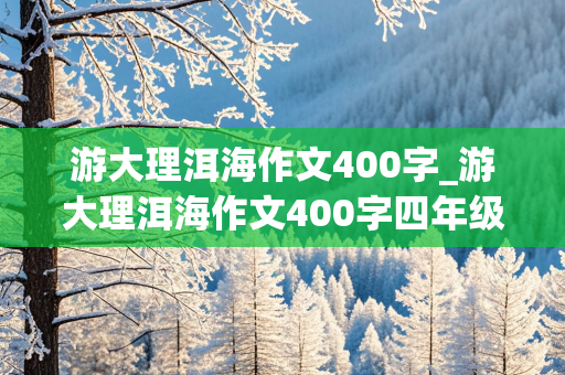 游大理洱海作文400字_游大理洱海作文400字四年级