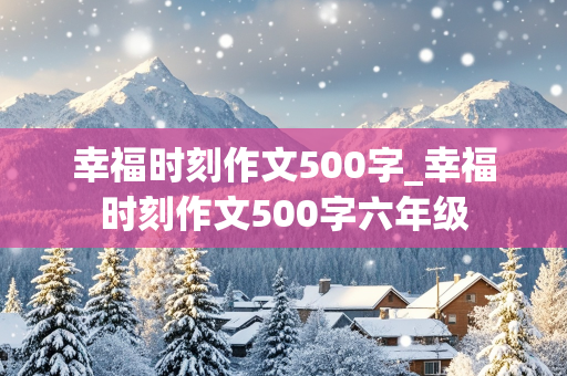 幸福时刻作文500字_幸福时刻作文500字六年级