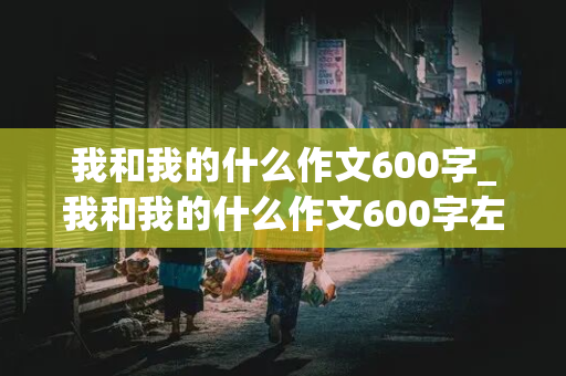 我和我的什么作文600字_我和我的什么作文600字左右