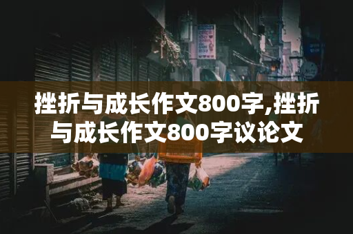 挫折与成长作文800字,挫折与成长作文800字议论文