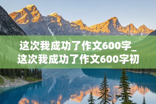 这次我成功了作文600字_这次我成功了作文600字初一