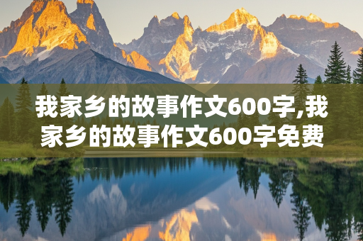 我家乡的故事作文600字,我家乡的故事作文600字免费