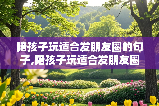 陪孩子玩适合发朋友圈的句子,陪孩子玩适合发朋友圈的句子简短