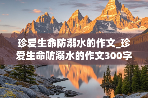 珍爱生命防溺水的作文_珍爱生命防溺水的作文300字