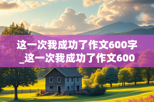 这一次我成功了作文600字_这一次我成功了作文600字初中