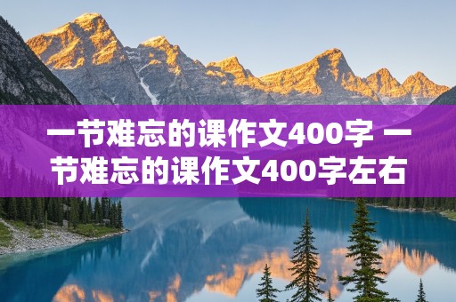 一节难忘的课作文400字 一节难忘的课作文400字左右