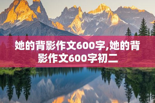 她的背影作文600字,她的背影作文600字初二