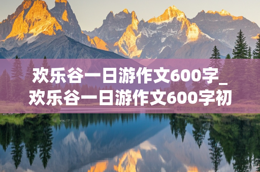 欢乐谷一日游作文600字_欢乐谷一日游作文600字初二