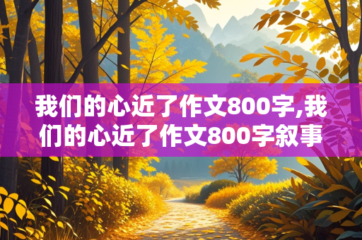 我们的心近了作文800字,我们的心近了作文800字叙事