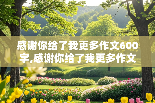 感谢你给了我更多作文600字,感谢你给了我更多作文600字初中