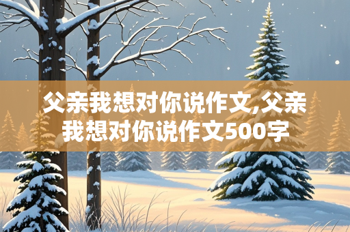 父亲我想对你说作文,父亲我想对你说作文500字