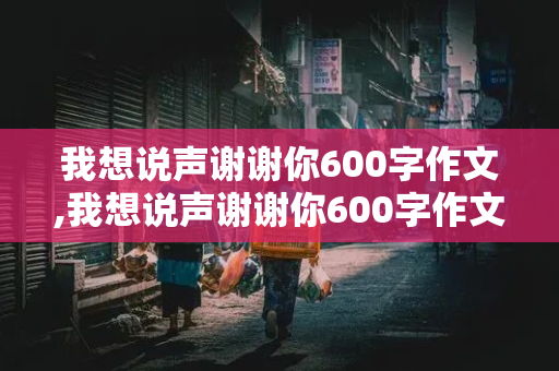 我想说声谢谢你600字作文,我想说声谢谢你600字作文妈妈