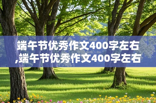 端午节优秀作文400字左右,端午节优秀作文400字左右免费