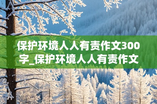 保护环境人人有责作文300字_保护环境人人有责作文300字三年级