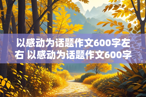 以感动为话题作文600字左右 以感动为话题作文600字左右高中