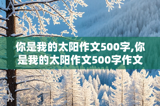 你是我的太阳作文500字,你是我的太阳作文500字作文