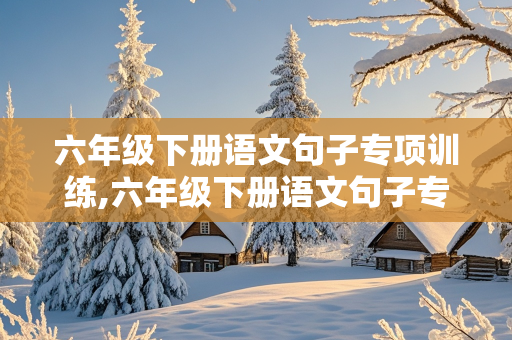 六年级下册语文句子专项训练,六年级下册语文句子专项训练及答案人教版