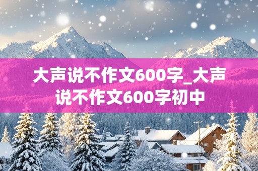 大声说不作文600字_大声说不作文600字初中