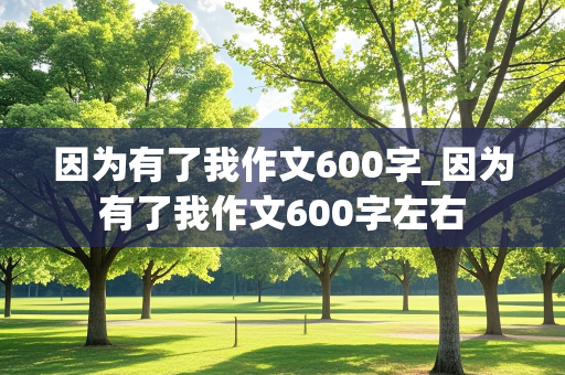 因为有了我作文600字_因为有了我作文600字左右