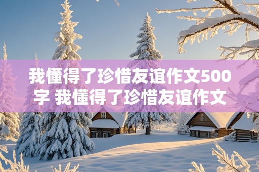 我懂得了珍惜友谊作文500字 我懂得了珍惜友谊作文500字优秀作文