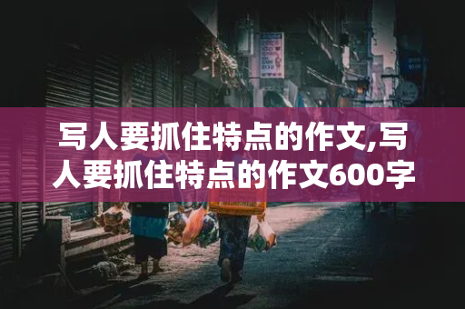 写人要抓住特点的作文,写人要抓住特点的作文600字